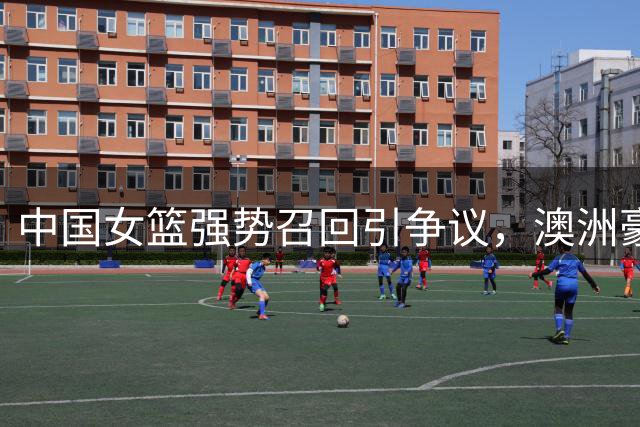 中国女篮强势召回引争议，澳洲豪门俱乐部直言不满