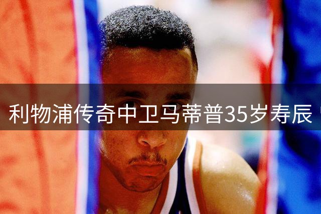 利物浦传奇中卫马蒂普35岁寿辰 曾铸就红军黄金防线今归隐田园