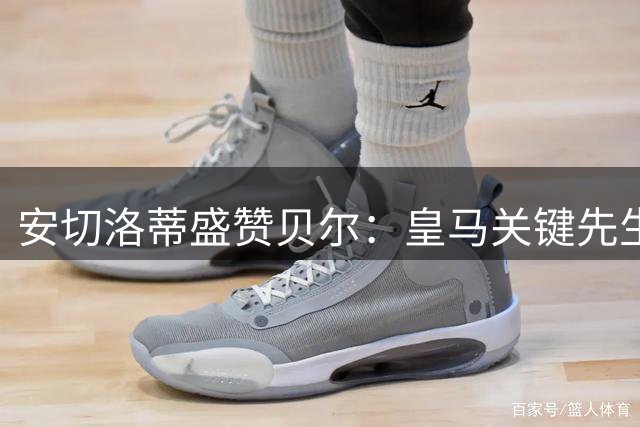 安切洛蒂盛赞贝尔：皇马关键先生！决赛杀手本色不输C罗