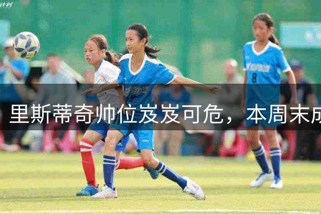里斯蒂奇帅位岌岌可危，本周末成战绩扭转关键