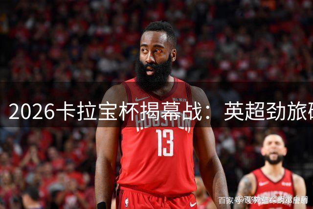 2026卡拉宝杯揭幕战：英超劲旅碰撞 48场赛事全平台直播